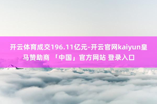 开云体育成交196.11亿元-开云官网kaiyun皇马赞助商 「中国」官方网站 登录入口