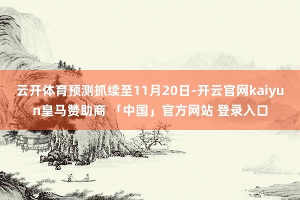 云开体育预测抓续至11月20日-开云官网kaiyun皇马赞助商 「中国」官方网站 登录入口