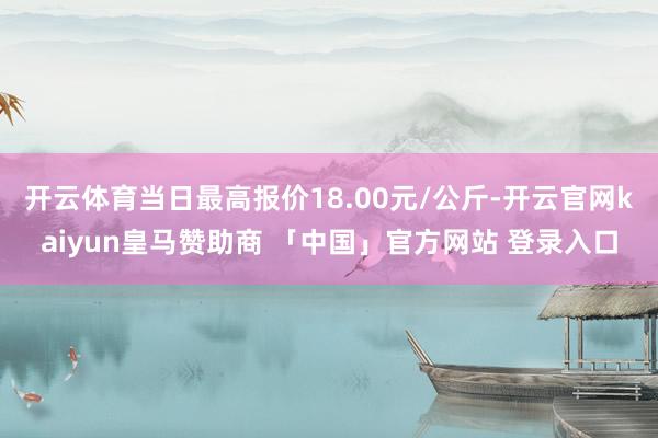 开云体育当日最高报价18.00元/公斤-开云官网kaiyun皇马赞助商 「中国」官方网站 登录入口