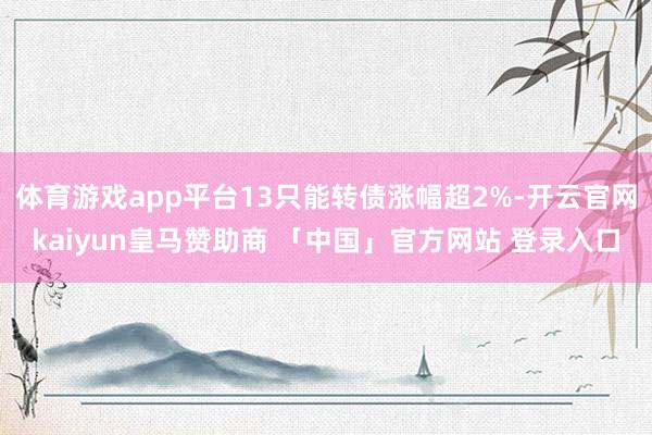 体育游戏app平台13只能转债涨幅超2%-开云官网kaiyun皇马赞助商 「中国」官方网站 登录入口