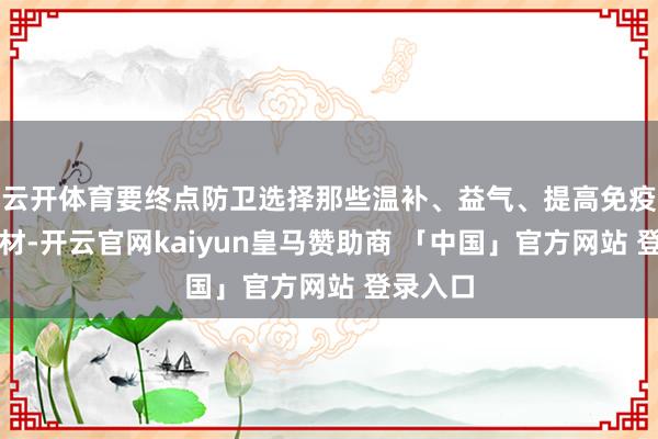 云开体育要终点防卫选择那些温补、益气、提高免疫力的食材-开云官网kaiyun皇马赞助商 「中国」官方网站 登录入口