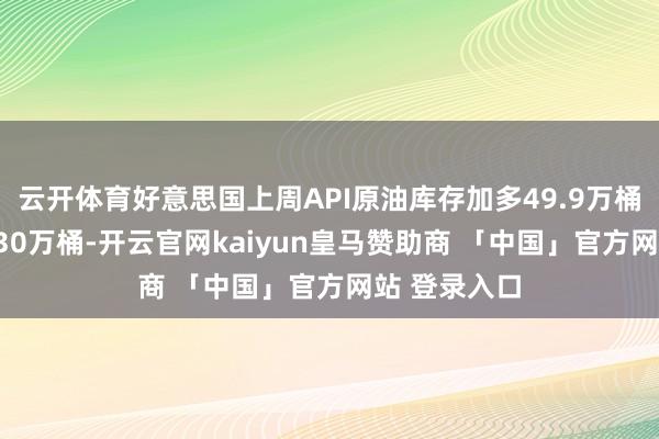 云开体育好意思国上周API原油库存加多49.9万桶 预期减少130万桶-开云官网kaiyun皇马赞助商 「中国」官方网站 登录入口