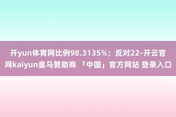 开yun体育网比例98.3135%；反对22-开云官网kaiyun皇马赞助商 「中国」官方网站 登录入口