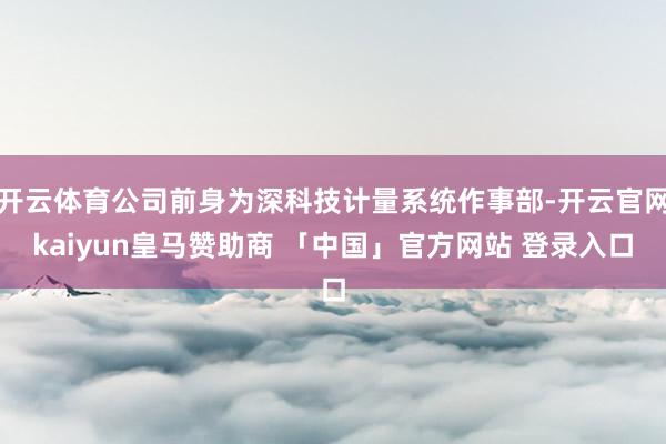 开云体育公司前身为深科技计量系统作事部-开云官网kaiyun皇马赞助商 「中国」官方网站 登录入口