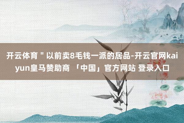 开云体育＂以前卖8毛钱一派的居品-开云官网kaiyun皇马赞助商 「中国」官方网站 登录入口
