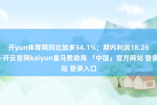 开yun体育网同比加多34.1%；期内利润18.26亿元-开云官网kaiyun皇马赞助商 「中国」官方网站 登录入口